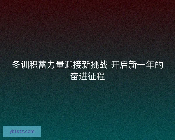 冬训积蓄力量迎接新挑战 开启新一年的奋进征程