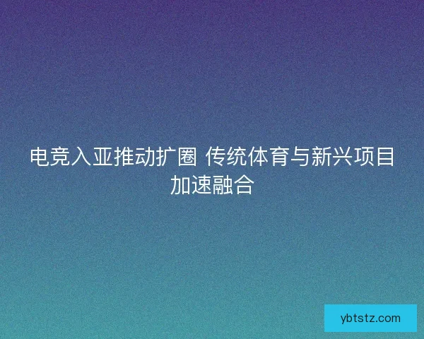 电竞入亚推动扩圈 传统体育与新兴项目加速融合