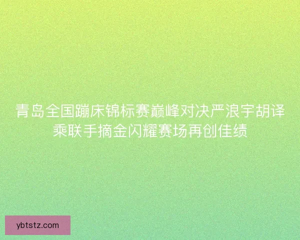 青岛全国蹦床锦标赛巅峰对决严浪宇胡译乘联手摘金闪耀赛场再创佳绩