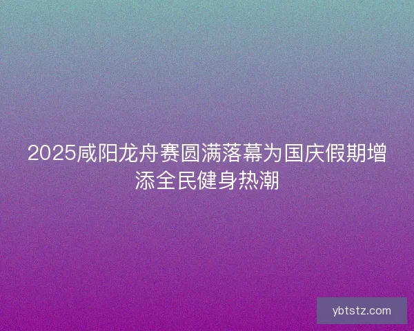 2025咸阳龙舟赛圆满落幕为国庆假期增添全民健身热潮