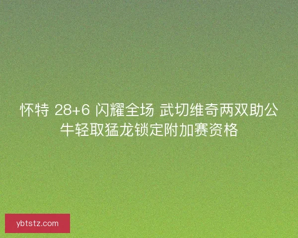 怀特 28+6 闪耀全场 武切维奇两双助公牛轻取猛龙锁定附加赛资格