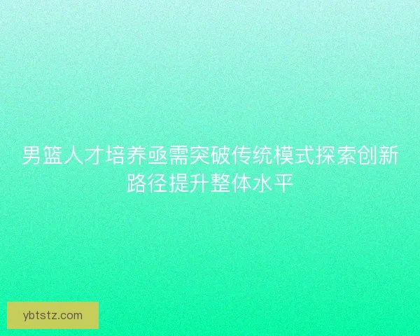 男篮人才培养亟需突破传统模式探索创新路径提升整体水平 男篮人才培养亟需突破传统模式探索创新路径提升整体水平