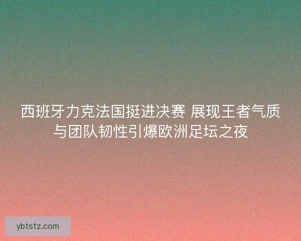 西班牙力克法国挺进决赛 展现王者气质与团队韧性引爆欧洲足坛之夜