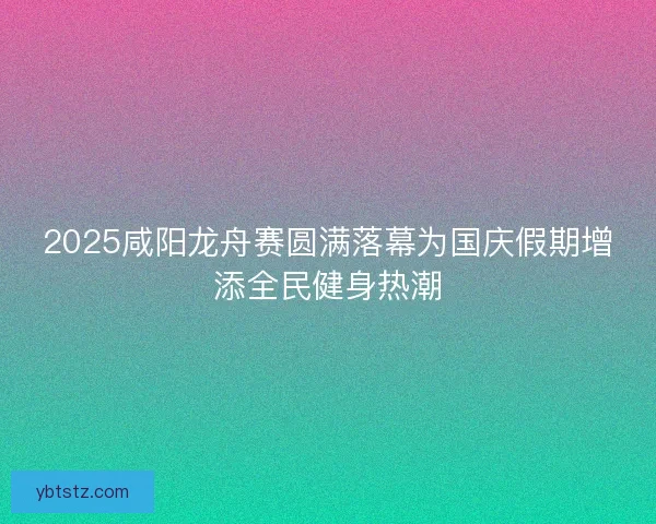 2025咸阳龙舟赛圆满落幕为国庆假期增添全民健身热潮