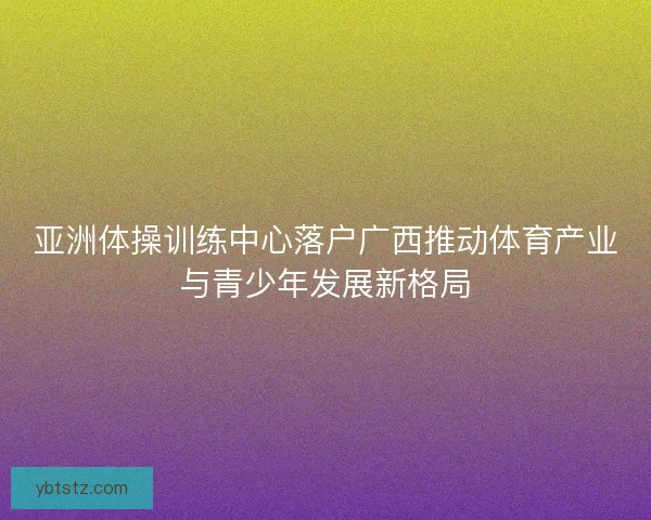 亚洲体操训练中心落户广西推动体育产业与青少年发展新格局