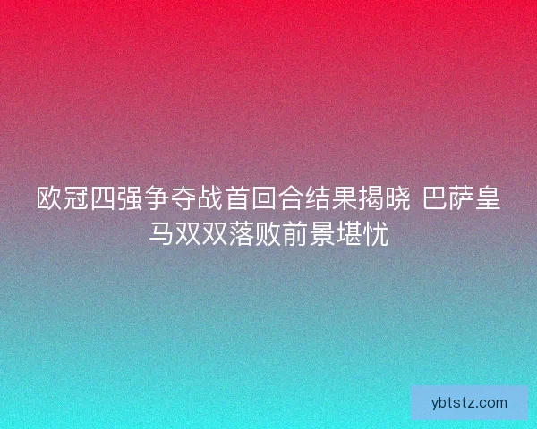欧冠四强争夺战首回合结果揭晓 巴萨皇马双双落败前景堪忧