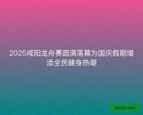 2025咸阳龙舟赛圆满落幕为国庆假期增添全民健身热潮