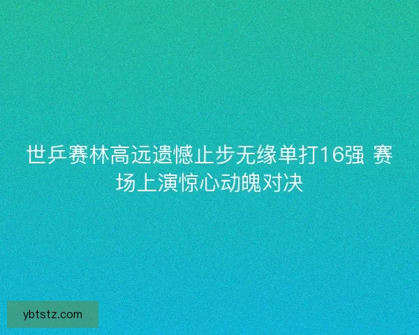 世乒赛林高远遗憾止步无缘单打16强 赛场上演惊心动魄对决