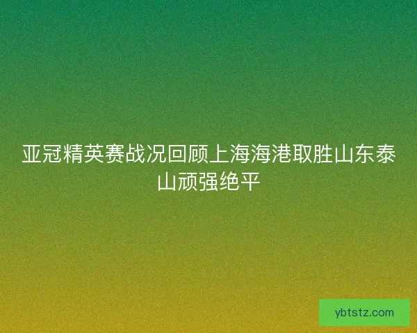 亚冠精英赛战况回顾上海海港取胜山东泰山顽强绝平