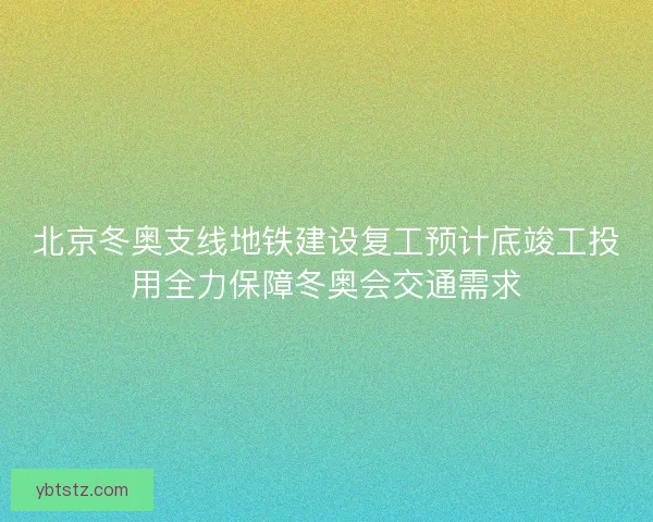 北京冬奥支线地铁建设复工预计底竣工投用全力保障冬奥会交通需求