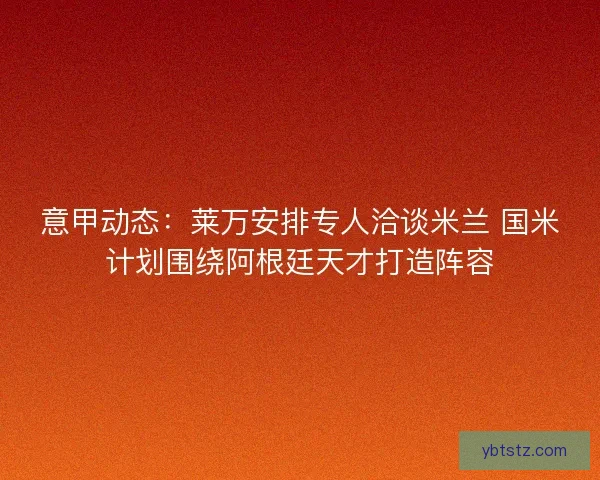 意甲动态：莱万安排专人洽谈米兰 国米计划围绕阿根廷天才打造阵容