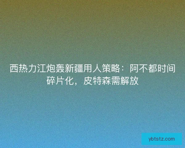 西热力江炮轰新疆用人策略：阿不都时间碎片化，皮特森需解放