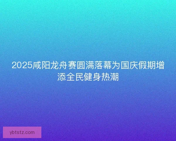 2025咸阳龙舟赛圆满落幕为国庆假期增添全民健身热潮
