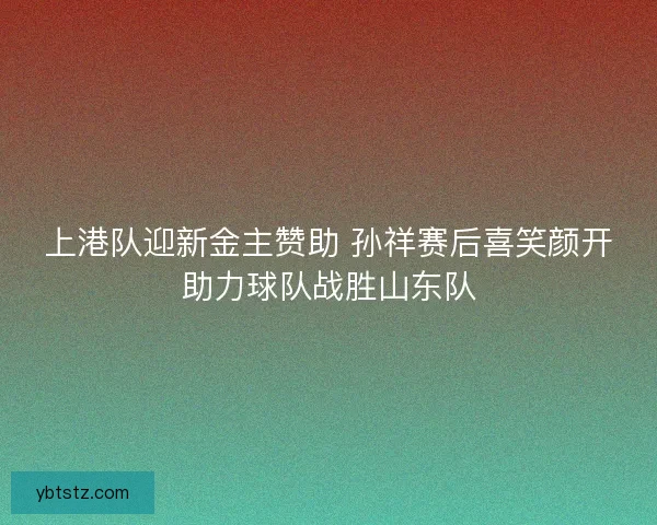 上港队迎新金主赞助 孙祥赛后喜笑颜开助力球队战胜山东队