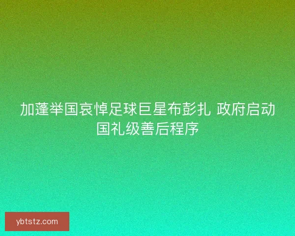 加蓬举国哀悼足球巨星布彭扎 政府启动国礼级善后程序