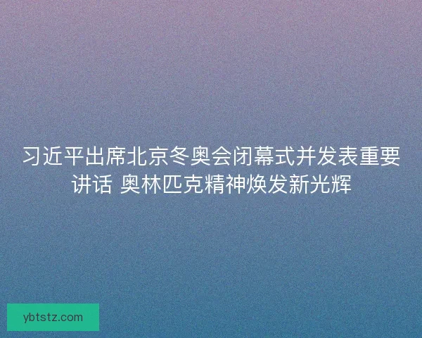 习近平出席北京冬奥会闭幕式并发表重要讲话 奥林匹克精神焕发新光辉