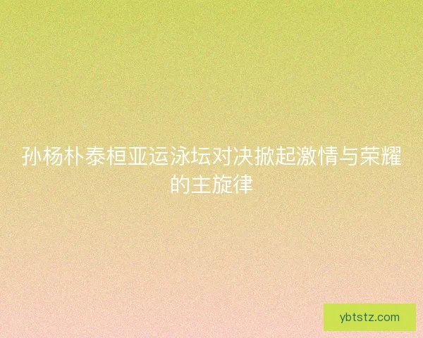 孙杨朴泰桓亚运泳坛对决掀起激情与荣耀的主旋律