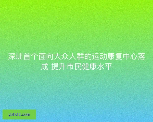 深圳首个面向大众人群的运动康复中心落成 提升市民健康水平