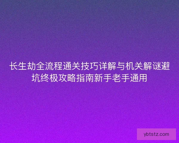 长生劫全流程通关技巧详解与机关解谜避坑终极攻略指南新手老手通用