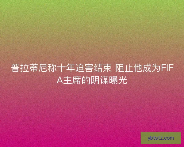普拉蒂尼称十年迫害结束 阻止他成为FIFA主席的阴谋曝光